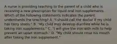 A nurse is providing teaching to the parent of a child who is receiving a new prescription for liquid oral iron supplements. Which of the following statements indicates the parent understands the teaching? A. "I should call the doctor if my child has tarry stools." B. "My child may develop diarrhea while he is taking iron supplements." C. "I will give the iron with milk to help prevent an upset stomach." D. "My child should rinse his mouth after taking the iron supplement."