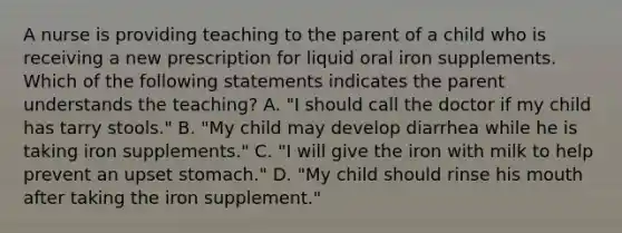 A nurse is providing teaching to the parent of a child who is receiving a new prescription for liquid oral iron supplements. Which of the following statements indicates the parent understands the teaching? A. "I should call the doctor if my child has tarry stools." B. "My child may develop diarrhea while he is taking iron supplements." C. "I will give the iron with milk to help prevent an upset stomach." D. "My child should rinse his mouth after taking the iron supplement."