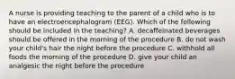 A nurse is providing teaching to the parent of a child who is to have an electroencephalogram (EEG). Which of the following should be included in the teaching? A. decaffeinated beverages should be offered in the morning of the procedure B. do not wash your child's hair the night before the procedure C. withhold all foods the morning of the procedure D. give your child an analgesic the night before the procedure