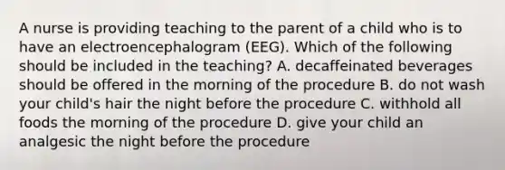 A nurse is providing teaching to the parent of a child who is to have an electroencephalogram (EEG). Which of the following should be included in the teaching? A. decaffeinated beverages should be offered in the morning of the procedure B. do not wash your child's hair the night before the procedure C. withhold all foods the morning of the procedure D. give your child an analgesic the night before the procedure