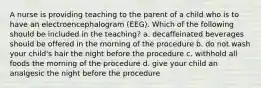 A nurse is providing teaching to the parent of a child who is to have an electroencephalogram (EEG). Which of the following should be included in the teaching? a. decaffeinated beverages should be offered in the morning of the procedure b. do not wash your child's hair the night before the procedure c. withhold all foods the morning of the procedure d. give your child an analgesic the night before the procedure