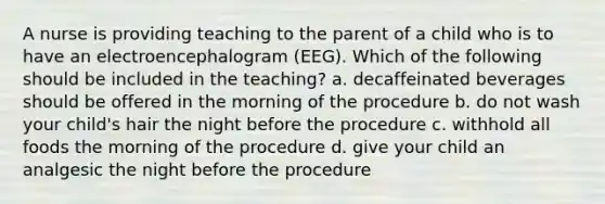 A nurse is providing teaching to the parent of a child who is to have an electroencephalogram (EEG). Which of the following should be included in the teaching? a. decaffeinated beverages should be offered in the morning of the procedure b. do not wash your child's hair the night before the procedure c. withhold all foods the morning of the procedure d. give your child an analgesic the night before the procedure