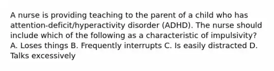 A nurse is providing teaching to the parent of a child who has attention-deficit/hyperactivity disorder (ADHD). The nurse should include which of the following as a characteristic of impulsivity? A. Loses things B. Frequently interrupts C. Is easily distracted D. Talks excessively