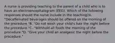 A nurse is providing teaching to the parent of a child who is to have an electroencephalogram (EEG). Which of the following responses should the nurse include in the teaching?A. "Decaffeinated beverages should be offered on the morning of the procedure."B. "Do not wash your child's hair the night before the procedure."C. "Withhold all foods the morning of the procedure."D. "Give your child an analgesic the night before the procedure."