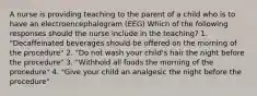 A nurse is providing teaching to the parent of a child who is to have an electroencephalogram (EEG) Which of the following responses should the nurse include in the teaching? 1. "Decaffeinated beverages should be offered on the morning of the procedure" 2. "Do not wash your child's hair the night before the procedure" 3. "Withhold all foods the morning of the procedure" 4. "Give your child an analgesic the night before the procedure"