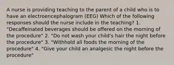 A nurse is providing teaching to the parent of a child who is to have an electroencephalogram (EEG) Which of the following responses should the nurse include in the teaching? 1. "Decaffeinated beverages should be offered on the morning of the procedure" 2. "Do not wash your child's hair the night before the procedure" 3. "Withhold all foods the morning of the procedure" 4. "Give your child an analgesic the night before the procedure"