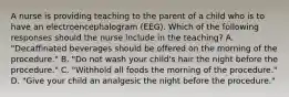 A nurse is providing teaching to the parent of a child who is to have an electroencephalogram (EEG). Which of the following responses should the nurse include in the teaching? A. "Decaffinated beverages should be offered on the morning of the procedure." B. "Do not wash your child's hair the night before the procedure." C. "Withhold all foods the morning of the procedure." D. "Give your child an analgesic the night before the procedure."