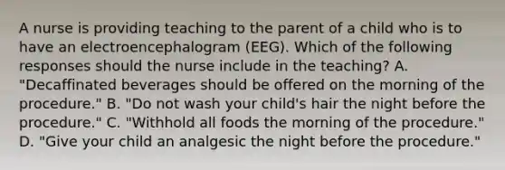 A nurse is providing teaching to the parent of a child who is to have an electroencephalogram (EEG). Which of the following responses should the nurse include in the teaching? A. "Decaffinated beverages should be offered on the morning of the procedure." B. "Do not wash your child's hair the night before the procedure." C. "Withhold all foods the morning of the procedure." D. "Give your child an analgesic the night before the procedure."