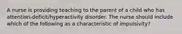 A nurse is providing teaching to the parent of a child who has attention-deficit/hyperactivity disorder. The nurse should include which of the following as a characteristic of impulsivity?