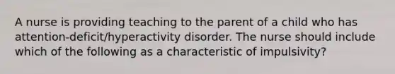 A nurse is providing teaching to the parent of a child who has attention-deficit/hyperactivity disorder. The nurse should include which of the following as a characteristic of impulsivity?