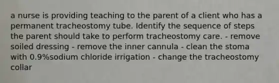 a nurse is providing teaching to the parent of a client who has a permanent tracheostomy tube. Identify the sequence of steps the parent should take to perform tracheostomy care. - remove soiled dressing - remove the inner cannula - clean the stoma with 0.9%sodium chloride irrigation - change the tracheostomy collar