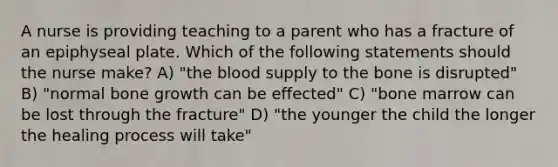 A nurse is providing teaching to a parent who has a fracture of an epiphyseal plate. Which of the following statements should the nurse make? A) "the blood supply to the bone is disrupted" B) "normal bone growth can be effected" C) "bone marrow can be lost through the fracture" D) "the younger the child the longer the healing process will take"