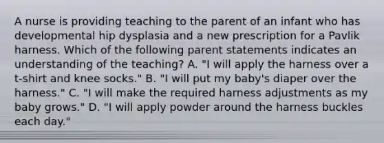 A nurse is providing teaching to the parent of an infant who has developmental hip dysplasia and a new prescription for a Pavlik harness. Which of the following parent statements indicates an understanding of the teaching? A. "I will apply the harness over a t-shirt and knee socks." B. "I will put my baby's diaper over the harness." C. "I will make the required harness adjustments as my baby grows." D. "I will apply powder around the harness buckles each day."