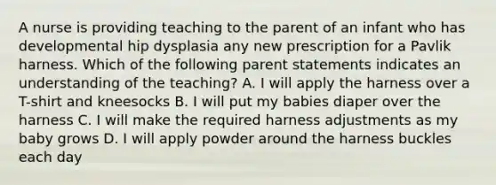 A nurse is providing teaching to the parent of an infant who has developmental hip dysplasia any new prescription for a Pavlik harness. Which of the following parent statements indicates an understanding of the teaching? A. I will apply the harness over a T-shirt and kneesocks B. I will put my babies diaper over the harness C. I will make the required harness adjustments as my baby grows D. I will apply powder around the harness buckles each day