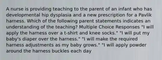 A nurse is providing teaching to the parent of an infant who has developmental hip dysplasia and a new prescription for a Pavlik harness. Which of the following parent statements indicates an understanding of the teaching? Multiple Choice Responses "I will apply the harness over a t-shirt and knee socks." "I will put my baby's diaper over the harness." "I will make the required harness adjustments as my baby grows." "I will apply powder around the harness buckles each day