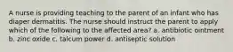 A nurse is providing teaching to the parent of an infant who has diaper dermatitis. The nurse should instruct the parent to apply which of the following to the affected area? a. antibiotic ointment b. zinc oxide c. talcum power d. antiseptic solution