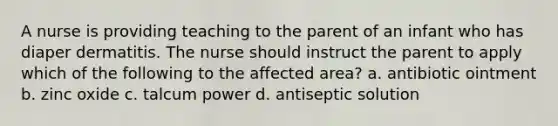 A nurse is providing teaching to the parent of an infant who has diaper dermatitis. The nurse should instruct the parent to apply which of the following to the affected area? a. antibiotic ointment b. zinc oxide c. talcum power d. antiseptic solution