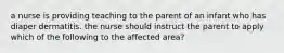 a nurse is providing teaching to the parent of an infant who has diaper dermatitis. the nurse should instruct the parent to apply which of the following to the affected area?