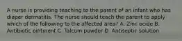 A nurse is providing teaching to the parent of an infant who has diaper dermatitis. The nurse should teach the parent to apply which of the following to the affected area? A. Zinc ocide B. Antibiotic ointment C. Talcum powder D. Antiseptic solution