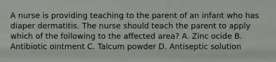 A nurse is providing teaching to the parent of an infant who has diaper dermatitis. The nurse should teach the parent to apply which of the following to the affected area? A. Zinc ocide B. Antibiotic ointment C. Talcum powder D. Antiseptic solution