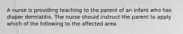 A nurse is providing teaching to the parent of an infant who has diaper dermatitis. The nurse should instruct the parent to apply which of the following to the affected area