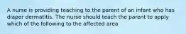 A nurse is providing teaching to the parent of an infant who has diaper dermatitis. The nurse should teach the parent to apply which of the following to the affected area