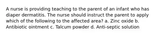 A nurse is providing teaching to the parent of an infant who has diaper dermatitis. The nurse should instruct the parent to apply which of the following to the affected area? a. Zinc oxide b. Antibiotic ointment c. Talcum powder d. Anti-septic solution