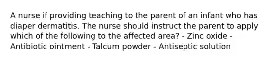 A nurse if providing teaching to the parent of an infant who has diaper dermatitis. The nurse should instruct the parent to apply which of the following to the affected area? - Zinc oxide - Antibiotic ointment - Talcum powder - Antiseptic solution