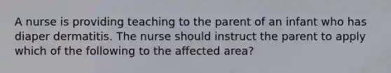 A nurse is providing teaching to the parent of an infant who has diaper dermatitis. The nurse should instruct the parent to apply which of the following to the affected area?