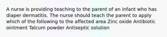 A nurse is providing teaching to the parent of an infant who has diaper dermatitis. The nurse should teach the parent to apply which of the following to the affected area Zinc oxide Antibiotic ointment Talcum powder Antiseptic solution