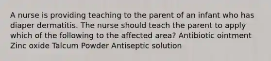 A nurse is providing teaching to the parent of an infant who has diaper dermatitis. The nurse should teach the parent to apply which of the following to the affected area? Antibiotic ointment Zinc oxide Talcum Powder Antiseptic solution