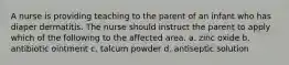 A nurse is providing teaching to the parent of an infant who has diaper dermatitis. The nurse should instruct the parent to apply which of the following to the affected area. a. zinc oxide b. antibiotic ointment c. talcum powder d. antiseptic solution