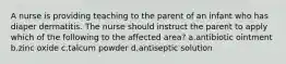 A nurse is providing teaching to the parent of an infant who has diaper dermatitis. The nurse should instruct the parent to apply which of the following to the affected area? a.antibiotic ointment b.zinc oxide c.talcum powder d.antiseptic solution