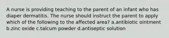 A nurse is providing teaching to the parent of an infant who has diaper dermatitis. The nurse should instruct the parent to apply which of the following to the affected area? a.antibiotic ointment b.zinc oxide c.talcum powder d.antiseptic solution