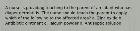 A nurse is providing teaching to the parent of an infant who has diaper dermatitis. The nurse should teach the parent to apply which of the following to the affected area? a. Zinc oxide b. Antibiotic ointment c. Talcum powder d. Antiseptic solution