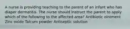 A nurse is providing teaching to the parent of an infant who has diaper dermatitis. The nurse should instruct the parent to apply which of the following to the affected area? Antibiotic ointment Zinc oxide Talcum powder Antiseptic solution