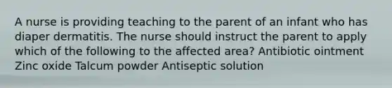 A nurse is providing teaching to the parent of an infant who has diaper dermatitis. The nurse should instruct the parent to apply which of the following to the affected area? Antibiotic ointment Zinc oxide Talcum powder Antiseptic solution