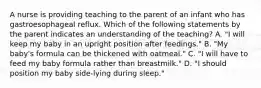 A nurse is providing teaching to the parent of an infant who has gastroesophageal reflux. Which of the following statements by the parent indicates an understanding of the teaching? A. "I will keep my baby in an upright position after feedings." B. "My baby's formula can be thickened with oatmeal." C. "I will have to feed my baby formula rather than breastmilk." D. "I should position my baby side-lying during sleep."