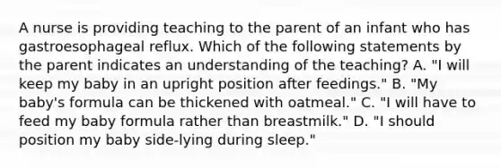 A nurse is providing teaching to the parent of an infant who has gastroesophageal reflux. Which of the following statements by the parent indicates an understanding of the teaching? A. "I will keep my baby in an upright position after feedings." B. "My baby's formula can be thickened with oatmeal." C. "I will have to feed my baby formula rather than breastmilk." D. "I should position my baby side-lying during sleep."