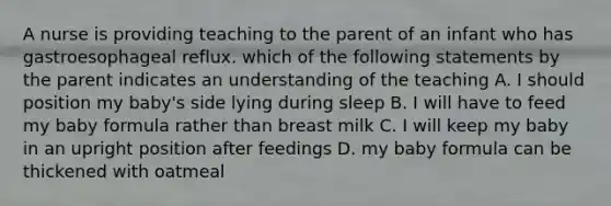 A nurse is providing teaching to the parent of an infant who has gastroesophageal reflux. which of the following statements by the parent indicates an understanding of the teaching A. I should position my baby's side lying during sleep B. I will have to feed my baby formula rather than breast milk C. I will keep my baby in an upright position after feedings D. my baby formula can be thickened with oatmeal