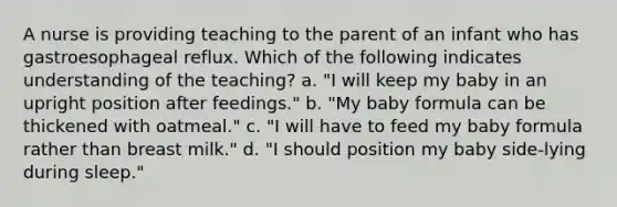 A nurse is providing teaching to the parent of an infant who has gastroesophageal reflux. Which of the following indicates understanding of the teaching? a. "I will keep my baby in an upright position after feedings." b. "My baby formula can be thickened with oatmeal." c. "I will have to feed my baby formula rather than breast milk." d. "I should position my baby side-lying during sleep."