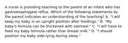 A nurse is providing teaching to the parent of an infant who has gastroesophageal reflux. Which of the following statements by the parent indicates an understanding of the teaching? A. "I will keep my baby in an upright position after feedings." B. "My baby's formula can be thickened with oatmeal." C. "I will have to feed my baby formula rather than breast milk." D. "I should position my baby side-lying during sleep."