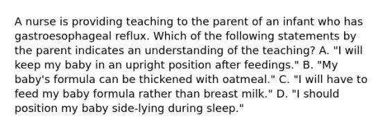 A nurse is providing teaching to the parent of an infant who has gastroesophageal reflux. Which of the following statements by the parent indicates an understanding of the teaching? A. "I will keep my baby in an upright position after feedings." B. "My baby's formula can be thickened with oatmeal." C. "I will have to feed my baby formula rather than breast milk." D. "I should position my baby side-lying during sleep."