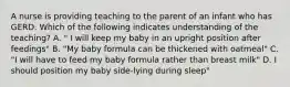 A nurse is providing teaching to the parent of an infant who has GERD. Which of the following indicates understanding of the teaching? A. " I will keep my baby in an upright position after feedings" B. "My baby formula can be thickened with oatmeal" C. "I will have to feed my baby formula rather than breast milk" D. I should position my baby side-lying during sleep"