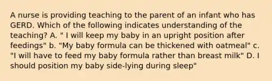 A nurse is providing teaching to the parent of an infant who has GERD. Which of the following indicates understanding of the teaching? A. " I will keep my baby in an upright position after feedings" b. "My baby formula can be thickened with oatmeal" c. "I will have to feed my baby formula rather than breast milk" D. I should position my baby side-lying during sleep"