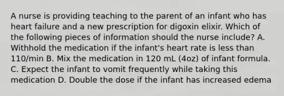 A nurse is providing teaching to the parent of an infant who has heart failure and a new prescription for digoxin elixir. Which of the following pieces of information should the nurse include? A. Withhold the medication if the infant's heart rate is <a href='https://www.questionai.com/knowledge/k7BtlYpAMX-less-than' class='anchor-knowledge'>less than</a> 110/min B. Mix the medication in 120 mL (4oz) of infant formula. C. Expect the infant to vomit frequently while taking this medication D. Double the dose if the infant has increased edema