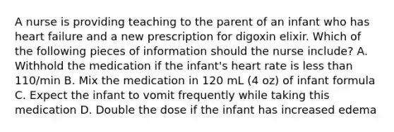 A nurse is providing teaching to the parent of an infant who has heart failure and a new prescription for digoxin elixir. Which of the following pieces of information should the nurse include? A. Withhold the medication if the infant's heart rate is less than 110/min B. Mix the medication in 120 mL (4 oz) of infant formula C. Expect the infant to vomit frequently while taking this medication D. Double the dose if the infant has increased edema