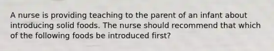 A nurse is providing teaching to the parent of an infant about introducing solid foods. The nurse should recommend that which of the following foods be introduced first?