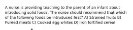 A nurse is providing teaching to the parent of an infant about introducing solid foods. The nurse should recommend that which of the following foods be introduced first? A) Strained fruits B) Pureed meats C) Cooked egg whites D) Iron fortified cereal