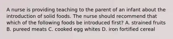 A nurse is providing teaching to the parent of an infant about the introduction of solid foods. The nurse should recommend that which of the following foods be introduced first? A. strained fruits B. pureed meats C. cooked egg whites D. iron fortified cereal